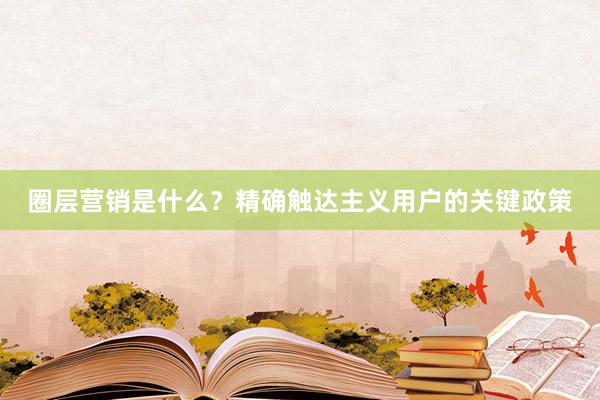 圈层营销是什么？精确触达主义用户的关键政策