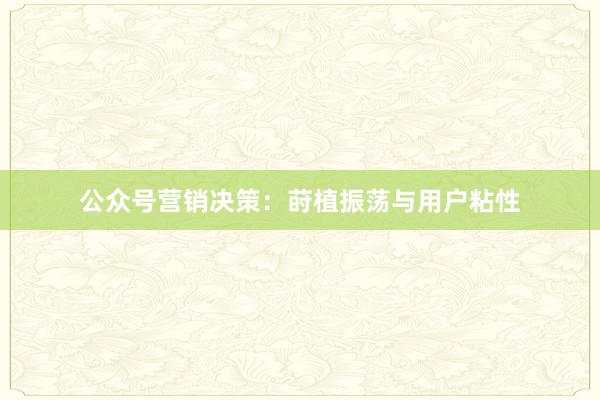 公众号营销决策：莳植振荡与用户粘性